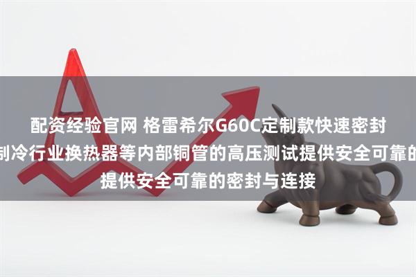 配资经验官网 格雷希尔G60C定制款快速密封连接器，为制冷行业换热器等内部铜管的高压测试提供安全可靠的密封与连接
