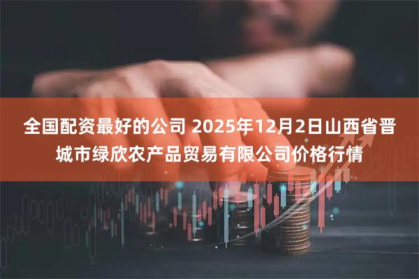 全国配资最好的公司 2025年12月2日山西省晋城市绿欣农产品贸易有限公司价格行情