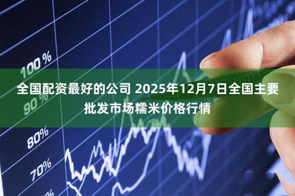全国配资最好的公司 2025年12月7日全国主要批发市场糯米价格行情