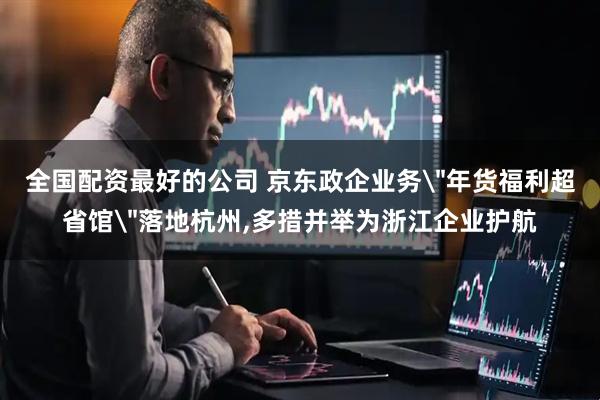 全国配资最好的公司 京东政企业务＂年货福利超省馆＂落地杭州,多措并举为浙江企业护航