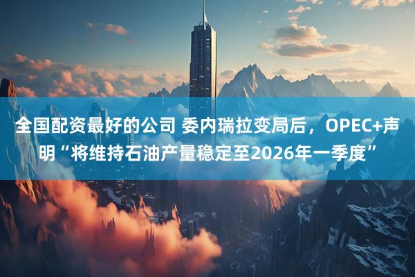 全国配资最好的公司 委内瑞拉变局后，OPEC+声明“将维持石油产量稳定至2026年一季度”