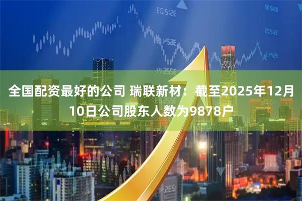全国配资最好的公司 瑞联新材：截至2025年12月10日公司股东人数为9878户
