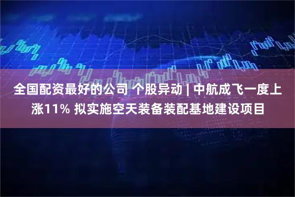 全国配资最好的公司 个股异动 | 中航成飞一度上涨11% 拟实施空天装备装配基地建设项目