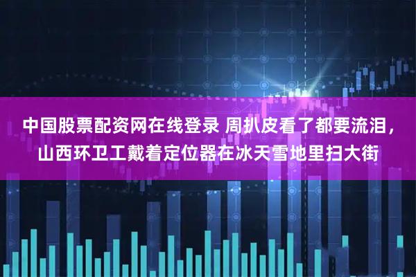 中国股票配资网在线登录 周扒皮看了都要流泪，山西环卫工戴着定位器在冰天雪地里扫大街
