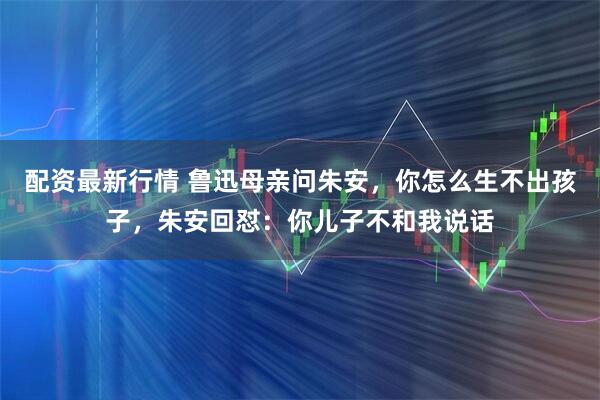 配资最新行情 鲁迅母亲问朱安，你怎么生不出孩子，朱安回怼：你儿子不和我说话