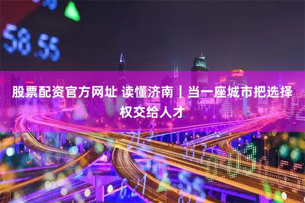 股票配资官方网址 读懂济南｜当一座城市把选择权交给人才