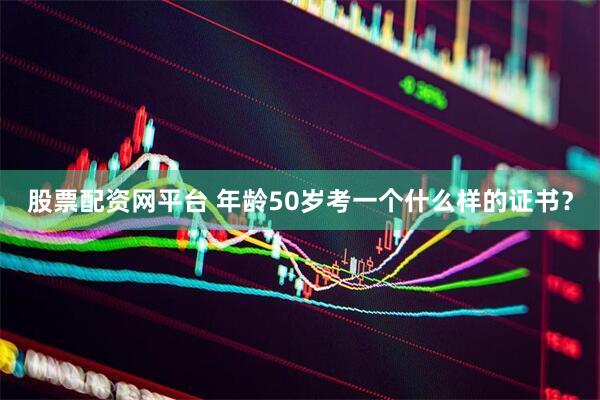 股票配资网平台 年龄50岁考一个什么样的证书？