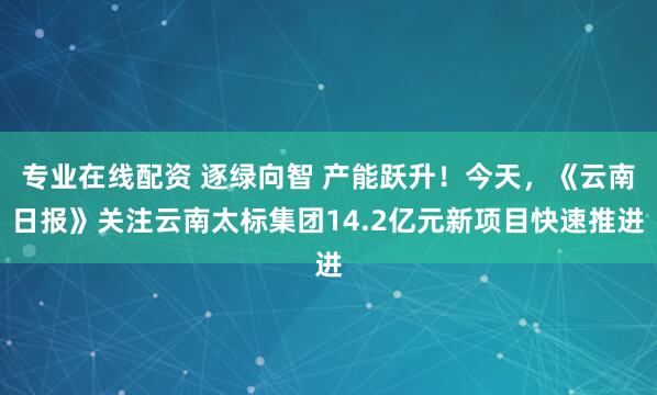 专业在线配资 逐绿向智 产能跃升！今天，《云南日报》关注云南太标集团14.2亿元新项目快速推进