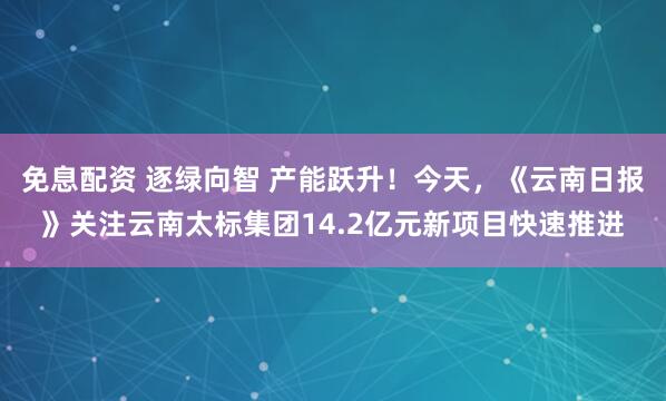 免息配资 逐绿向智 产能跃升！今天，《云南日报》关注云南太标集团14.2亿元新项目快速推进