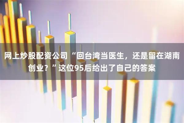 网上炒股配资公司 “回台湾当医生，还是留在湖南创业？”这位95后给出了自己的答案