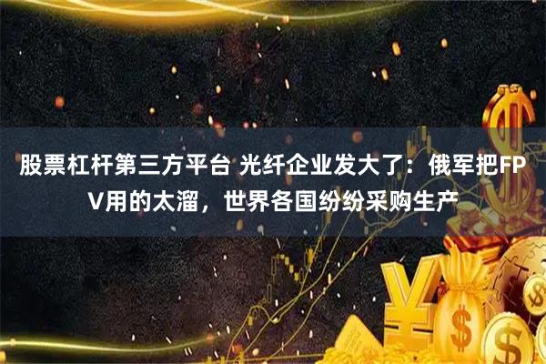 股票杠杆第三方平台 光纤企业发大了：俄军把FPV用的太溜，世界各国纷纷采购生产