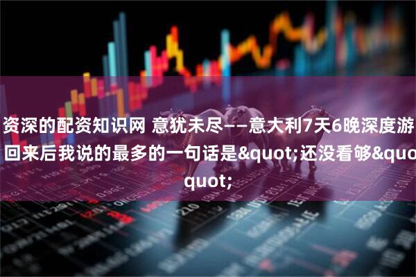 资深的配资知识网 意犹未尽——意大利7天6晚深度游，回来后我说的最多的一句话是"还没看够"