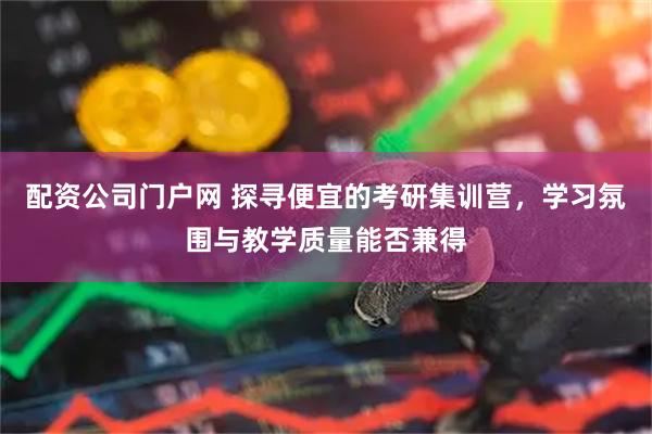 配资公司门户网 探寻便宜的考研集训营，学习氛围与教学质量能否兼得