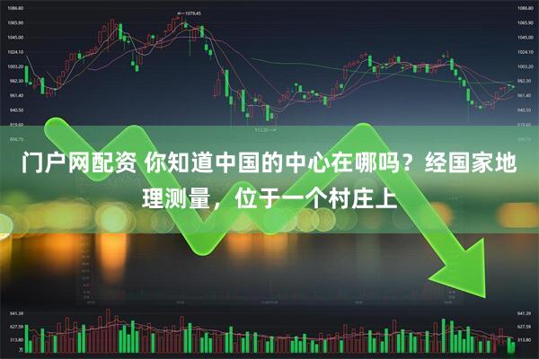 门户网配资 你知道中国的中心在哪吗？经国家地理测量，位于一个村庄上