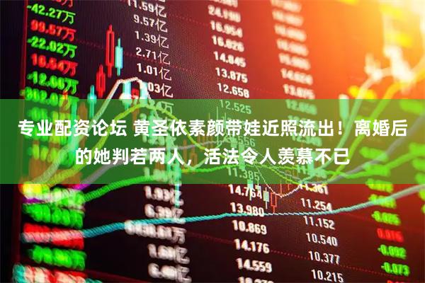 专业配资论坛 黄圣依素颜带娃近照流出！离婚后的她判若两人，活法令人羡慕不已