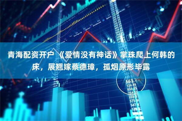 青海配资开户 《爱情没有神话》掌珠爬上何韩的床，展翘嫁蔡德璋，孤烟原形毕露