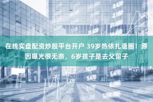 在线实盘配资炒股平台开户 39岁热依扎退圈！原因曝光很无奈，6岁孩子是去父留子