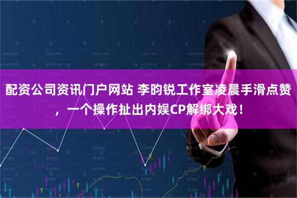 配资公司资讯门户网站 李昀锐工作室凌晨手滑点赞，一个操作扯出内娱CP解绑大戏！